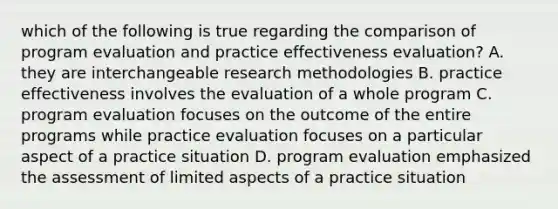 which of the following is true regarding the comparison of program evaluation and practice effectiveness evaluation? A. they are interchangeable research methodologies B. practice effectiveness involves the evaluation of a whole program C. program evaluation focuses on the outcome of the entire programs while practice evaluation focuses on a particular aspect of a practice situation D. program evaluation emphasized the assessment of limited aspects of a practice situation