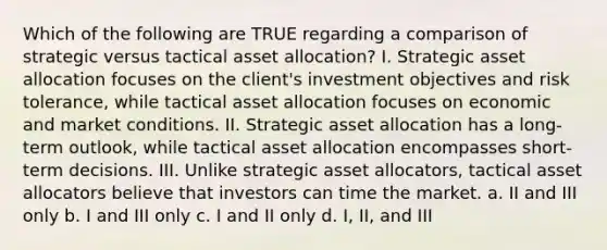 Which of the following are TRUE regarding a comparison of strategic versus tactical asset allocation? I. Strategic asset allocation focuses on the client's investment objectives and risk tolerance, while tactical asset allocation focuses on economic and market conditions. II. Strategic asset allocation has a long-term outlook, while tactical asset allocation encompasses short-term decisions. III. Unlike strategic asset allocators, tactical asset allocators believe that investors can time the market. a. II and III only b. I and III only c. I and II only d. I, II, and III