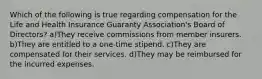 Which of the following is true regarding compensation for the Life and Health Insurance Guaranty Association's Board of Directors? a)They receive commissions from member insurers. b)They are entitled to a one-time stipend. c)They are compensated for their services. d)They may be reimbursed for the incurred expenses.