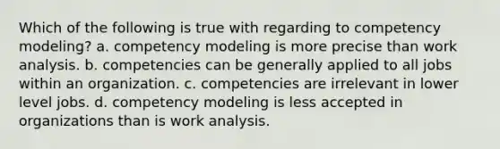 Which of the following is true with regarding to competency modeling? a. competency modeling is more precise than work analysis. b. competencies can be generally applied to all jobs within an organization. c. competencies are irrelevant in lower level jobs. d. competency modeling is less accepted in organizations than is work analysis.