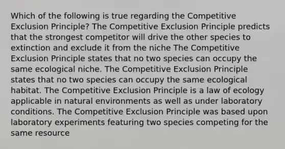 Which of the following is true regarding the Competitive Exclusion Principle? The Competitive Exclusion Principle predicts that the strongest competitor will drive the other species to extinction and exclude it from the niche The Competitive Exclusion Principle states that no two species can occupy the same ecological niche. The Competitive Exclusion Principle states that no two species can occupy the same ecological habitat. The Competitive Exclusion Principle is a law of ecology applicable in natural environments as well as under laboratory conditions. The Competitive Exclusion Principle was based upon laboratory experiments featuring two species competing for the same resource