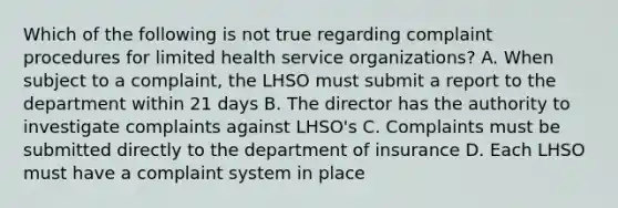 Which of the following is not true regarding complaint procedures for limited health service organizations? A. When subject to a complaint, the LHSO must submit a report to the department within 21 days B. The director has the authority to investigate complaints against LHSO's C. Complaints must be submitted directly to the department of insurance D. Each LHSO must have a complaint system in place