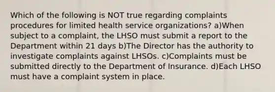 Which of the following is NOT true regarding complaints procedures for limited health service organizations? a)When subject to a complaint, the LHSO must submit a report to the Department within 21 days b)The Director has the authority to investigate complaints against LHSOs. c)Complaints must be submitted directly to the Department of Insurance. d)Each LHSO must have a complaint system in place.