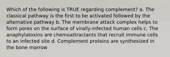 Which of the following is TRUE regarding complement? a. The classical pathway is the first to be activated followed by the alternative pathway b. The membrane attack complex helps to form pores on the surface of virally-infected human cells c. The anaphylatoxins are chemoattractants that recruit immune cells to an infected site d. Complement proteins are synthesized in the bone marrow