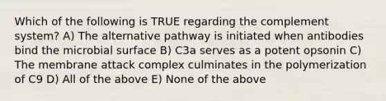 Which of the following is TRUE regarding the complement system? A) The alternative pathway is initiated when antibodies bind the microbial surface B) C3a serves as a potent opsonin C) The membrane attack complex culminates in the polymerization of C9 D) All of the above E) None of the above