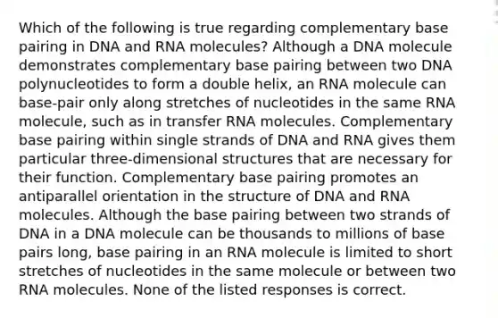 Which of the following is true regarding complementary base pairing in DNA and RNA molecules? Although a DNA molecule demonstrates complementary base pairing between two DNA polynucleotides to form a double helix, an RNA molecule can base-pair only along stretches of nucleotides in the same RNA molecule, such as in transfer RNA molecules. Complementary base pairing within single strands of DNA and RNA gives them particular three-dimensional structures that are necessary for their function. Complementary base pairing promotes an antiparallel orientation in the structure of DNA and RNA molecules. Although the base pairing between two strands of DNA in a DNA molecule can be thousands to millions of base pairs long, base pairing in an RNA molecule is limited to short stretches of nucleotides in the same molecule or between two RNA molecules. None of the listed responses is correct.