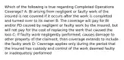 Which of the following is true regarding Completed Operations Coverage? A: BI arising from negligent or faulty work of the insured is not covered if it occurs after the work is completed and turned over to its owner B: The coverage will pay for BI and/or PD caused by negligent or faulty work by the insured, but will not pay for the cost of replacing the work that caused the loss C: If faulty work negligently performed, causes damage to other property of the claimant, then coverage extends to include the faulty work D: Coverage applies only during the period that the insured has custody and control of the work deemed faulty or inadequately performed