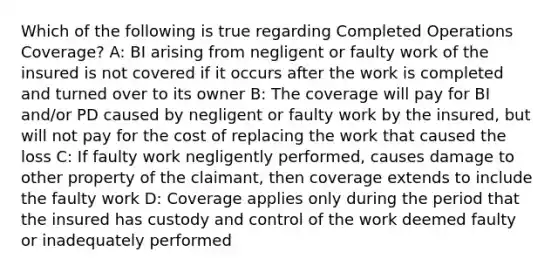 Which of the following is true regarding Completed Operations Coverage? A: BI arising from negligent or faulty work of the insured is not covered if it occurs after the work is completed and turned over to its owner B: The coverage will pay for BI and/or PD caused by negligent or faulty work by the insured, but will not pay for the cost of replacing the work that caused the loss C: If faulty work negligently performed, causes damage to other property of the claimant, then coverage extends to include the faulty work D: Coverage applies only during the period that the insured has custody and control of the work deemed faulty or inadequately performed