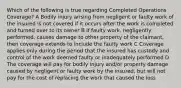 Which of the following is true regarding Completed Operations Coverage? A Bodily injury arising from negligent or faulty work of the insured is not covered if it occurs after the work is completed and turned over to its owner B If faulty work, negligently performed, causes damage to other property of the claimant, then coverage extends to include the faulty work C Coverage applies only during the period that the insured has custody and control of the work deemed faulty or inadequately performed D The coverage will pay for bodily injury and/or property damage caused by negligent or faulty work by the insured, but will not pay for the cost of replacing the work that caused the loss