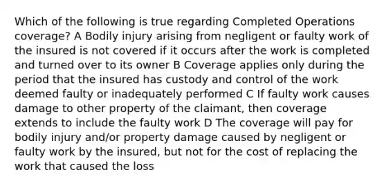 Which of the following is true regarding Completed Operations coverage? A Bodily injury arising from negligent or faulty work of the insured is not covered if it occurs after the work is completed and turned over to its owner B Coverage applies only during the period that the insured has custody and control of the work deemed faulty or inadequately performed C If faulty work causes damage to other property of the claimant, then coverage extends to include the faulty work D The coverage will pay for bodily injury and/or property damage caused by negligent or faulty work by the insured, but not for the cost of replacing the work that caused the loss