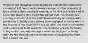 Which of the following is true regarding Completed Operations coverage? A If faulty work causes damage to other property of the claimant, then coverage extends to include the faulty work B Coverage applies only during the period that the insured has custody and control of the work deemed faulty or inadequately performed C Bodily injury arising from negligent or faulty work of the insured is not covered if it occurs after the work is completed and turned over to its owner D The coverage will pay for bodily injury and/or property damage caused by negligent or faulty work by the insured, but not for the cost of replacing the work that caused the loss