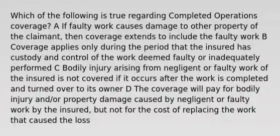 Which of the following is true regarding Completed Operations coverage? A If faulty work causes damage to other property of the claimant, then coverage extends to include the faulty work B Coverage applies only during the period that the insured has custody and control of the work deemed faulty or inadequately performed C Bodily injury arising from negligent or faulty work of the insured is not covered if it occurs after the work is completed and turned over to its owner D The coverage will pay for bodily injury and/or property damage caused by negligent or faulty work by the insured, but not for the cost of replacing the work that caused the loss