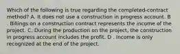 Which of the following is true regarding the completed-contract method? A. It does not use a construction in progress account. B . Billings on a construction contract represents the income of the project. C. During the production on the project, the construction in progress account includes the profit. D . Income is only recognized at the end of the project.