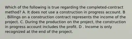 Which of the following is true regarding the completed-contract method? A. It does not use a construction in progress account. B . Billings on a construction contract represents the income of the project. C. During the production on the project, the construction in progress account includes the profit. D . Income is only recognized at the end of the project.