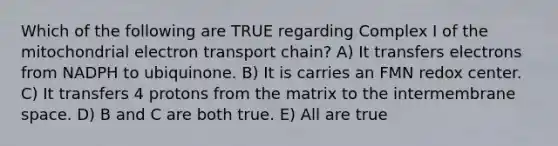 Which of the following are TRUE regarding Complex I of the mitochondrial electron transport chain? A) It transfers electrons from NADPH to ubiquinone. B) It is carries an FMN redox center. C) It transfers 4 protons from the matrix to the intermembrane space. D) B and C are both true. E) All are true