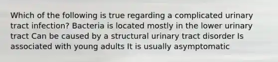 Which of the following is true regarding a complicated urinary tract infection? Bacteria is located mostly in the lower urinary tract Can be caused by a structural urinary tract disorder Is associated with young adults It is usually asymptomatic