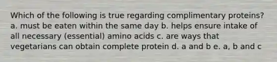 Which of the following is true regarding complimentary proteins? a. must be eaten within the same day b. helps ensure intake of all necessary (essential) amino acids c. are ways that vegetarians can obtain complete protein d. a and b e. a, b and c