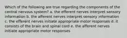 Which of the following are true regarding the components of the central nervous system? a. the efferent nerves interpret sensory information b. the afferent nerves interpret sensory information c. the efferent nerves initiate appropriate motor responses d. it consists of the brain and spinal cord e. the afferent nerves initiate appropriate motor responses