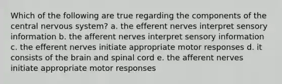 Which of the following are true regarding the components of the central nervous system? a. the efferent nerves interpret sensory information b. the afferent nerves interpret sensory information c. the efferent nerves initiate appropriate motor responses d. it consists of the brain and spinal cord e. the afferent nerves initiate appropriate motor responses