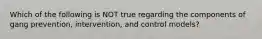 Which of the following is NOT true regarding the components of gang prevention, intervention, and control models?