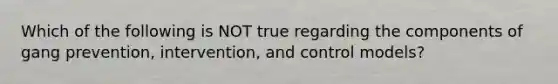 Which of the following is NOT true regarding the components of gang prevention, intervention, and control models?