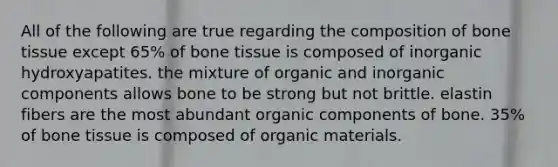 All of the following are true regarding the composition of bone tissue except 65% of bone tissue is composed of inorganic hydroxyapatites. the mixture of organic and inorganic components allows bone to be strong but not brittle. elastin fibers are the most abundant organic components of bone. 35% of bone tissue is composed of organic materials.