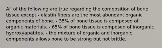 All of the following are true regarding the composition of bone tissue except - elastin fibers are the most abundant organic components of bone. - 35% of bone tissue is composed of organic materials. - 65% of bone tissue is composed of inorganic hydroxyapatites. - the mixture of organic and inorganic components allows bone to be strong but not brittle.