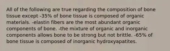 All of the following are true regarding the composition of bone tissue except -35% of bone tissue is composed of organic materials. -elastin fibers are the most abundant organic components of bone. -the mixture of organic and inorganic components allows bone to be strong but not brittle. -65% of bone tissue is composed of inorganic hydroxyapatites.