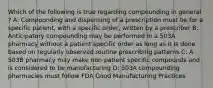 Which of the following is true regarding compounding in general ? A: Compounding and dispensing of a prescription must be for a specific patient, with a specific order, written by a prescriber B: Anticipatory compounding may be performed in a 503A pharmacy without a patient specific order as long as it is done based on regularly observed routine prescribing patterns C: A 503B pharmacy may make non-patient specific compounds and is considered to be manufacturing D: 503A compounding pharmacies must follow FDA Good Manufacturing Practices