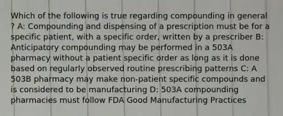 Which of the following is true regarding compounding in general ? A: Compounding and dispensing of a prescription must be for a specific patient, with a specific order, written by a prescriber B: Anticipatory compounding may be performed in a 503A pharmacy without a patient specific order as long as it is done based on regularly observed routine prescribing patterns C: A 503B pharmacy may make non-patient specific compounds and is considered to be manufacturing D: 503A compounding pharmacies must follow FDA Good Manufacturing Practices