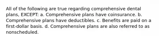 All of the following are true regarding comprehensive dental plans, EXCEPT: a. Comprehensive plans have coinsurance. b. Comprehensive plans have deductibles. c. Benefits are paid on a first-dollar basis. d. Comprehensive plans are also referred to as nonscheduled.