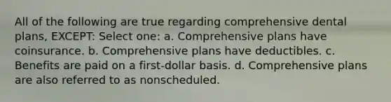 All of the following are true regarding comprehensive dental plans, EXCEPT: Select one: a. Comprehensive plans have coinsurance. b. Comprehensive plans have deductibles. c. Benefits are paid on a first-dollar basis. d. Comprehensive plans are also referred to as nonscheduled.