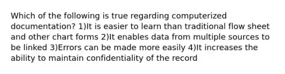 Which of the following is true regarding computerized documentation? 1)It is easier to learn than traditional flow sheet and other chart forms 2)It enables data from multiple sources to be linked 3)Errors can be made more easily 4)It increases the ability to maintain confidentiality of the record