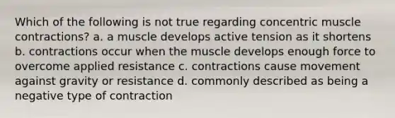 Which of the following is not true regarding concentric muscle contractions? a. a muscle develops active tension as it shortens b. contractions occur when the muscle develops enough force to overcome applied resistance c. contractions cause movement against gravity or resistance d. commonly described as being a negative type of contraction