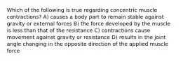 Which of the following is true regarding concentric muscle contractions? A) causes a body part to remain stable against gravity or external forces B) the force developed by the muscle is less than that of the resistance C) contractions cause movement against gravity or resistance D) results in the joint angle changing in the opposite direction of the applied muscle force