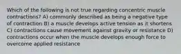 Which of the following is not true regarding concentric muscle contractions? A) commonly described as being a negative type of contraction B) a muscle develops active tension as it shortens C) contractions cause movement against gravity or resistance D) contractions occur when the muscle develops enough force to overcome applied resistance