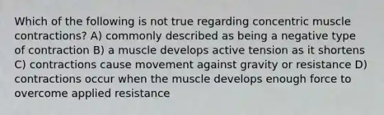 Which of the following is not true regarding concentric muscle contractions? A) commonly described as being a negative type of contraction B) a muscle develops active tension as it shortens C) contractions cause movement against gravity or resistance D) contractions occur when the muscle develops enough force to overcome applied resistance