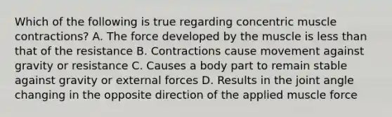 Which of the following is true regarding concentric <a href='https://www.questionai.com/knowledge/k0LBwLeEer-muscle-contraction' class='anchor-knowledge'>muscle contraction</a>s? A. The force developed by the muscle is <a href='https://www.questionai.com/knowledge/k7BtlYpAMX-less-than' class='anchor-knowledge'>less than</a> that of the resistance B. Contractions cause movement against gravity or resistance C. Causes a body part to remain stable against gravity or external forces D. Results in the joint angle changing in the opposite direction of the applied muscle force