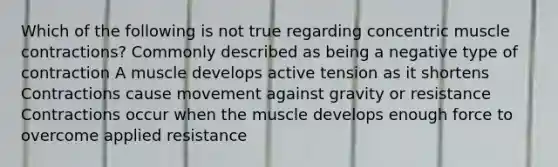 Which of the following is not true regarding concentric muscle contractions? Commonly described as being a negative type of contraction A muscle develops active tension as it shortens Contractions cause movement against gravity or resistance Contractions occur when the muscle develops enough force to overcome applied resistance