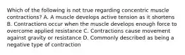 Which of the following is not true regarding concentric muscle contractions? A. A muscle develops active tension as it shortens B. Contractions occur when the muscle develops enough force to overcome applied resistance C. Contractions cause movement against gravity or resistance D. Commonly described as being a negative type of contraction