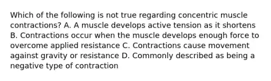 Which of the following is not true regarding concentric <a href='https://www.questionai.com/knowledge/k0LBwLeEer-muscle-contraction' class='anchor-knowledge'>muscle contraction</a>s? A. A muscle develops active tension as it shortens B. Contractions occur when the muscle develops enough force to overcome applied resistance C. Contractions cause movement against gravity or resistance D. Commonly described as being a negative type of contraction