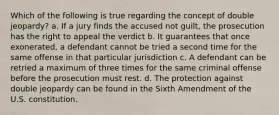 Which of the following is true regarding the concept of double jeopardy? a. If a jury finds the accused not guilt, the prosecution has the right to appeal the verdict b. It guarantees that once exonerated, a defendant cannot be tried a second time for the same offense in that particular jurisdiction c. A defendant can be retried a maximum of three times for the same criminal offense before the prosecution must rest. d. The protection against double jeopardy can be found in the Sixth Amendment of the U.S. constitution.