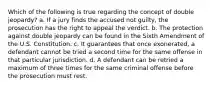 Which of the following is true regarding the concept of double jeopardy?​ a. ​If a jury finds the accused not guilty, the prosecution has the right to appeal the verdict. b. ​The protection against double jeopardy can be found in the Sixth Amendment of the U.S. Constitution. c. ​It guarantees that once exonerated, a defendant cannot be tried a second time for the same offense in that particular jurisdiction. d. ​A defendant can be retried a maximum of three times for the same criminal offense before the prosecution must rest.