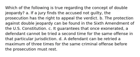 Which of the following is true regarding the concept of double jeopardy?​ a. ​If a jury finds the accused not guilty, the prosecution has the right to appeal the verdict. b. ​The protection against double jeopardy can be found in the Sixth Amendment of the U.S. Constitution. c. ​It guarantees that once exonerated, a defendant cannot be tried a second time for the same offense in that particular jurisdiction. d. ​A defendant can be retried a maximum of three times for the same criminal offense before the prosecution must rest.