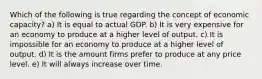 Which of the following is true regarding the concept of economic capacity? a) It is equal to actual GDP. b) It is very expensive for an economy to produce at a higher level of output. c) It is impossible for an economy to produce at a higher level of output. d) It is the amount firms prefer to produce at any price level. e) It will always increase over time.