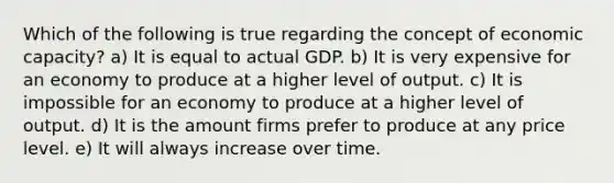 Which of the following is true regarding the concept of economic capacity? a) It is equal to actual GDP. b) It is very expensive for an economy to produce at a higher level of output. c) It is impossible for an economy to produce at a higher level of output. d) It is the amount firms prefer to produce at any price level. e) It will always increase over time.