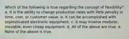 Which of the following is true regarding the concept of flexibility? a. It is the ability to change production rates with little penalty in time, cost, or customer value. b. It can be accomplished with sophisticated electronic equipment. c. It may involve modular, movable, even cheap equipment. d. All of the above are true. e. None of the above is true.