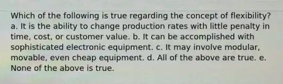 Which of the following is true regarding the concept of flexibility? a. It is the ability to change production rates with little penalty in time, cost, or customer value. b. It can be accomplished with sophisticated electronic equipment. c. It may involve modular, movable, even cheap equipment. d. All of the above are true. e. None of the above is true.