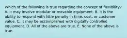 Which of the following is true regarding the concept of​ flexibility? A. It may involve modular or movable equipment. B. It is the ability to respond with little penalty in​ time, cost, or customer value. C. It may be accomplished with digitally controlled equipment. D. All of the above are true. E. None of the above is true.