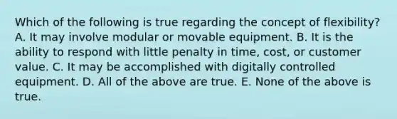 Which of the following is true regarding the concept of​ flexibility? A. It may involve modular or movable equipment. B. It is the ability to respond with little penalty in​ time, cost, or customer value. C. It may be accomplished with digitally controlled equipment. D. All of the above are true. E. None of the above is true.